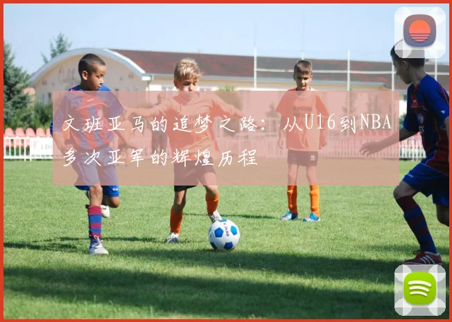 文班亚马的追梦之路：从U16到NBA多次亚军的辉煌历程