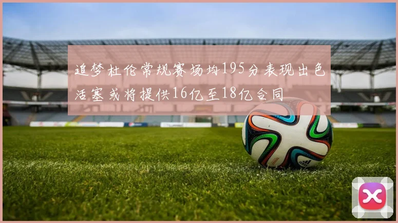 追梦杜伦常规赛场均195分表现出色活塞或将提供16亿至18亿合同