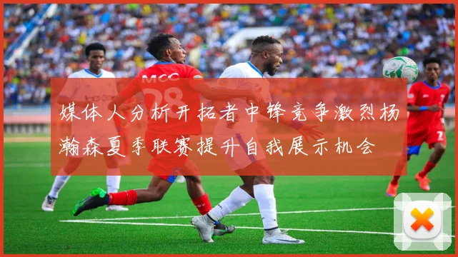 媒体人分析开拓者中锋竞争激烈杨瀚森夏季联赛提升自我展示机会