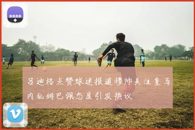 吕迪格点赞球迷报道穆帅关注皇马内乱姆巴佩态度引发热议