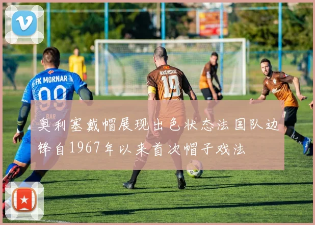 奥利塞戴帽展现出色状态法国队边锋自1967年以来首次帽子戏法