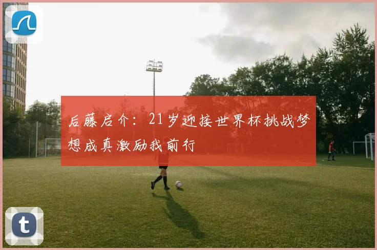后藤启介：21岁迎接世界杯挑战梦想成真激励我前行