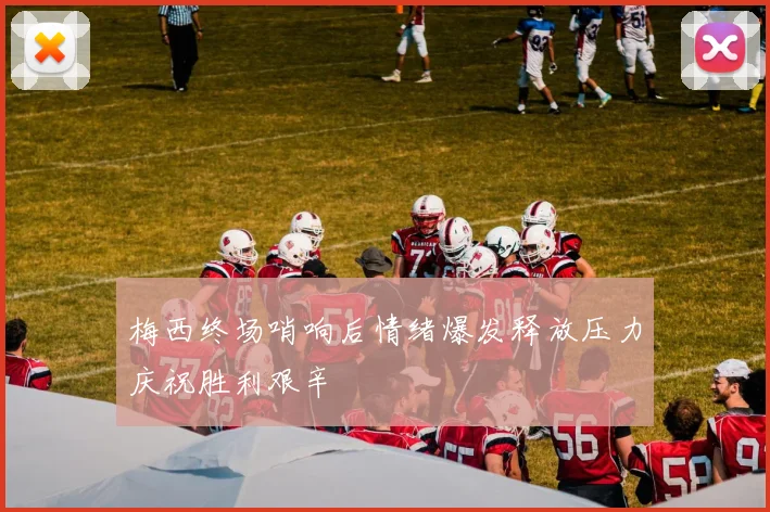 梅西终场哨响后情绪爆发释放压力庆祝胜利艰辛
