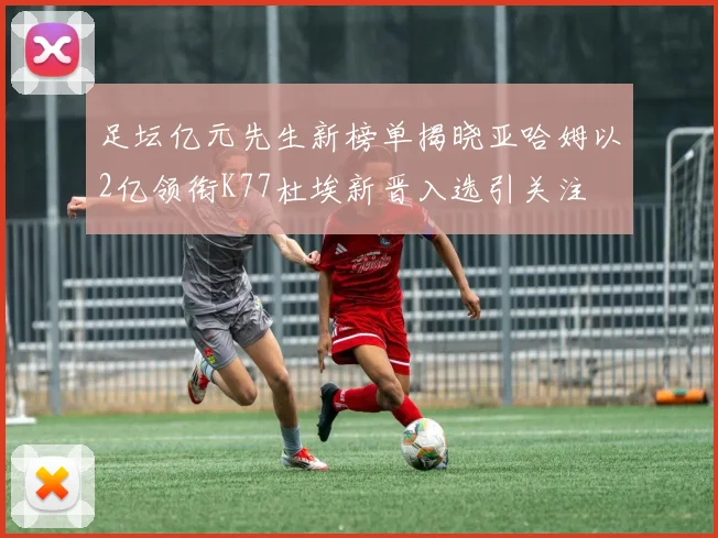 足坛亿元先生新榜单揭晓亚哈姆以2亿领衔K77杜埃新晋入选引关注