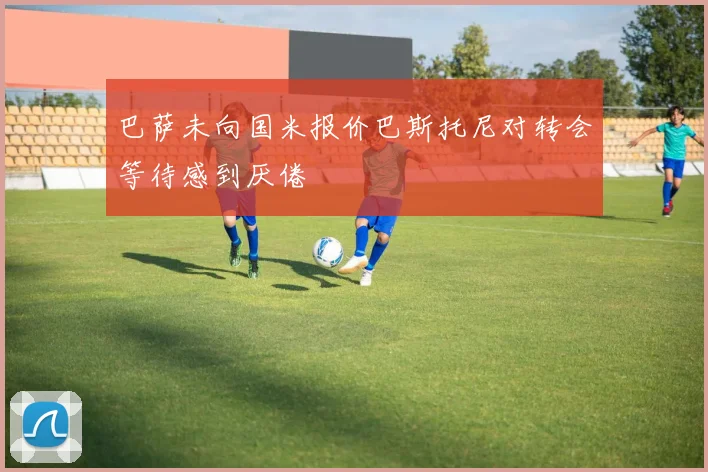 巴萨未向国米报价巴斯托尼对转会等待感到厌倦