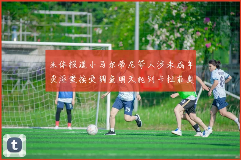 米体报道小马尔蒂尼等人涉未成年卖淫案接受调查明天轮到卡拉菲奥里接受问询