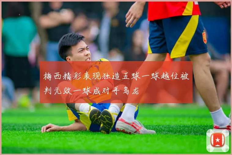 梅西精彩表现独造五球一球越位被判无效一球成对手乌龙